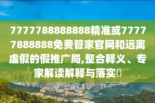 7777788888888精准或77777888888免费管家官网和远离虚假的假推广局,整合释义、专家解读解释与落实​