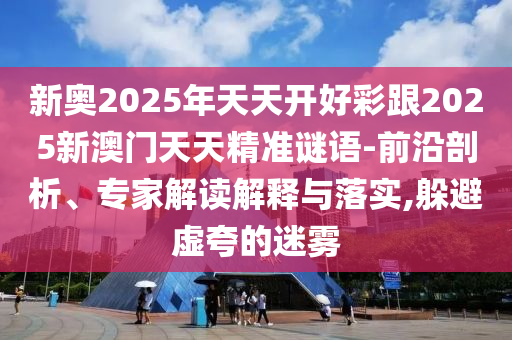 新奥2025年天天开好彩跟2025新澳门天天精准谜语-前沿剖析、专家解读解释与落实,躲避虚夸的迷雾