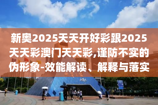 新奥2025天天开好彩跟2025天天彩澳门天天彩,谨防不实的伪形象-效能解读、解释与落实